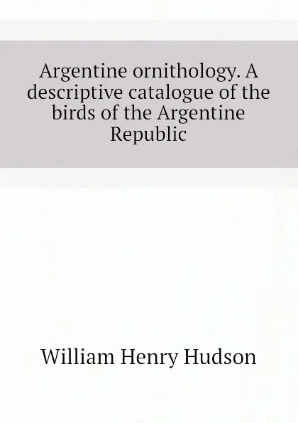 Обложка книги Argentine ornithology. A descriptive catalogue of the birds of the Argentine Republic, W. H. Hudson