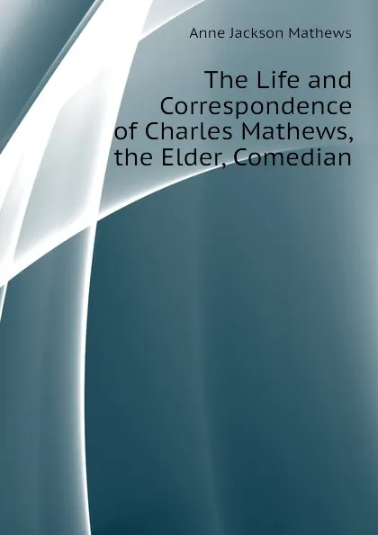 Обложка книги The Life and Correspondence of Charles Mathews, the Elder, Comedian, Anne Jackson Mathews