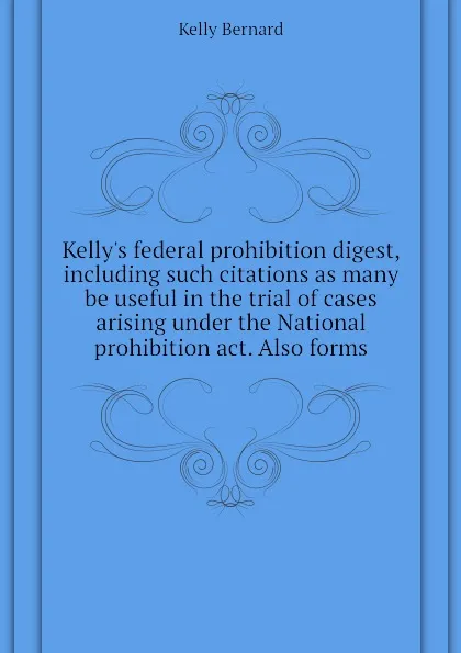 Обложка книги Kellys federal prohibition digest, including such citations as many be useful in the trial of cases arising under the National prohibition act. Also forms, Kelly Bernard