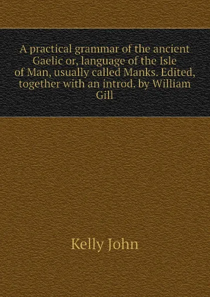 Обложка книги A practical grammar of the ancient Gaelic or, language of the Isle of Man, usually called Manks. Edited, together with an introd. by William Gill, Kelly John