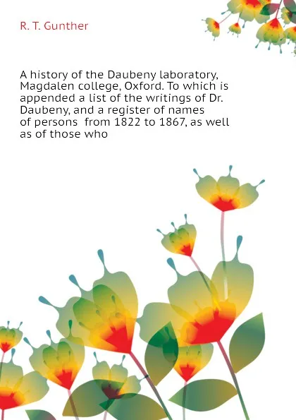 Обложка книги A history of the Daubeny laboratory, Magdalen college, Oxford. To which is appended a list of the writings of Dr. Daubeny, and a register of names of persons  from 1822 to 1867, as well as of those who, R. T. Gunther