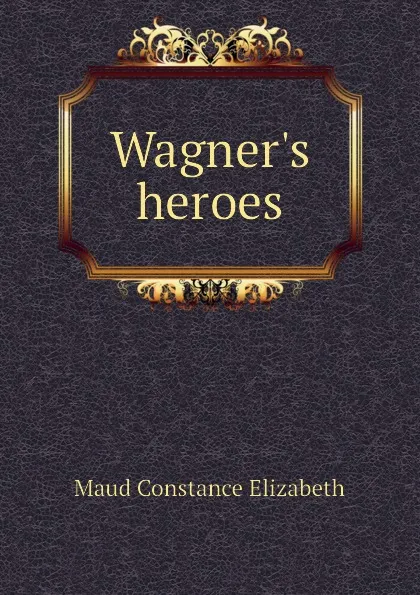 Обложка книги Wagners heroes, Maud Constance Elizabeth