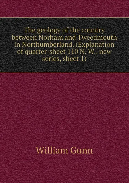 Обложка книги The geology of the country between Norham and Tweedmouth in Northumberland. (Explanation of quarter-sheet 110 N. W., new series, sheet 1), William Gunn