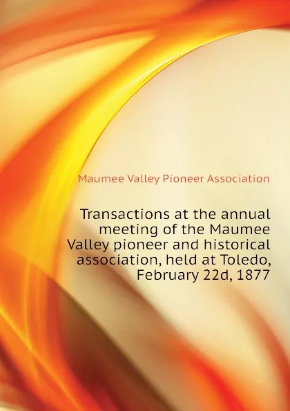 Обложка книги Transactions at the annual meeting of the Maumee Valley pioneer and historical association, held at Toledo, February 22d, 1877, Maumee Valley Pioneer Association