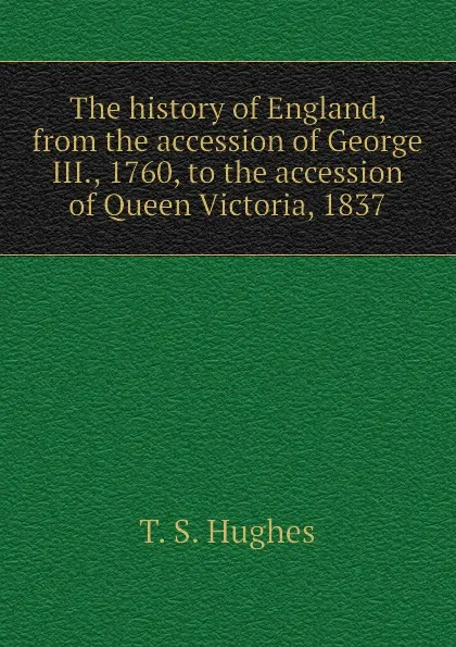 Обложка книги The history of England, from the accession of George III., 1760, to the accession of Queen Victoria, 1837, T. S. Hughes