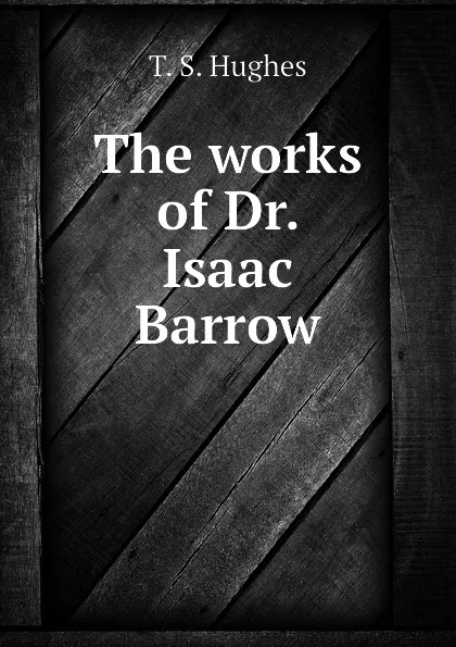 Обложка книги The works of Dr. Isaac Barrow, T. S. Hughes