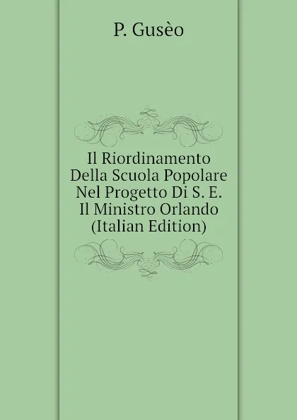 Обложка книги Il Riordinamento Della Scuola Popolare Nel Progetto Di S. E. Il Ministro Orlando (Italian Edition), P. Gusèo