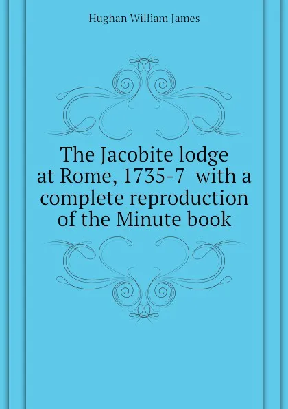 Обложка книги The Jacobite lodge at Rome, 1735-7  with a complete reproduction of the Minute book, Hughan William James