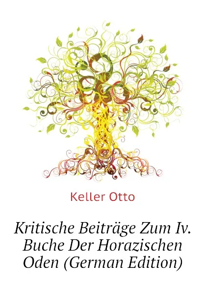 Обложка книги Kritische Beitrage Zum Iv. Buche Der Horazischen Oden (German Edition), Keller Otto