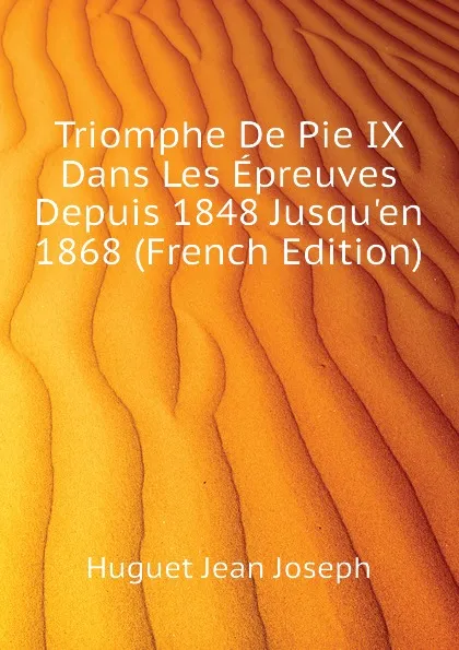 Обложка книги Triomphe De Pie IX Dans Les Epreuves Depuis 1848 Jusquen 1868 (French Edition), Huguet Jean Joseph