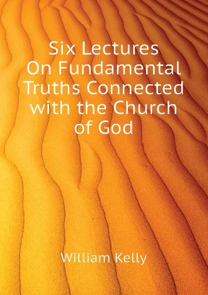 Обложка книги Six Lectures On Fundamental Truths Connected with the Church of God, Kelly William