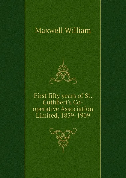 Обложка книги First fifty years of St. Cuthberts Co-operative Association Limited, 1859-1909, Maxwell William