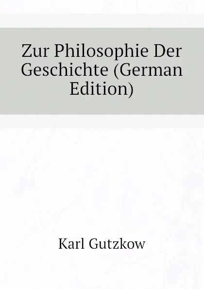 Обложка книги Zur Philosophie Der Geschichte (German Edition), Gutzkow Karl