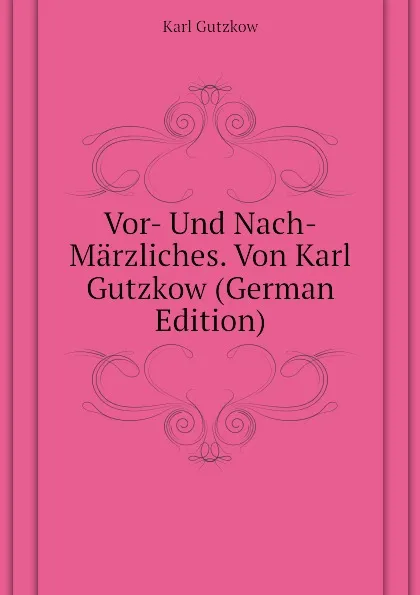 Обложка книги Vor- Und Nach-Marzliches. Von Karl Gutzkow (German Edition), Gutzkow Karl