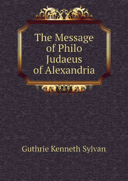 Обложка книги The Message of Philo Judaeus of Alexandria, Guthrie Kenneth Sylvan