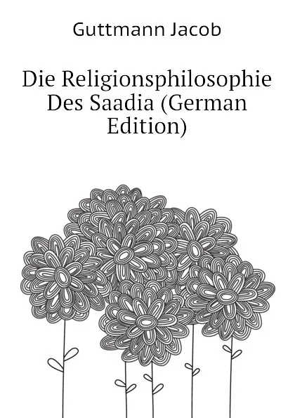 Обложка книги Die Religionsphilosophie Des Saadia (German Edition), Guttmann Jacob