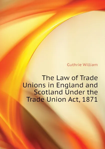 Обложка книги The Law of Trade Unions in England and Scotland Under the Trade Union Act, 1871, Guthrie William