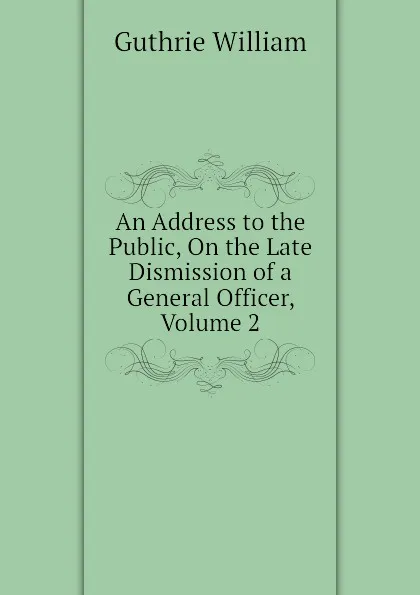 Обложка книги An Address to the Public, On the Late Dismission of a General Officer, Volume 2, Guthrie William