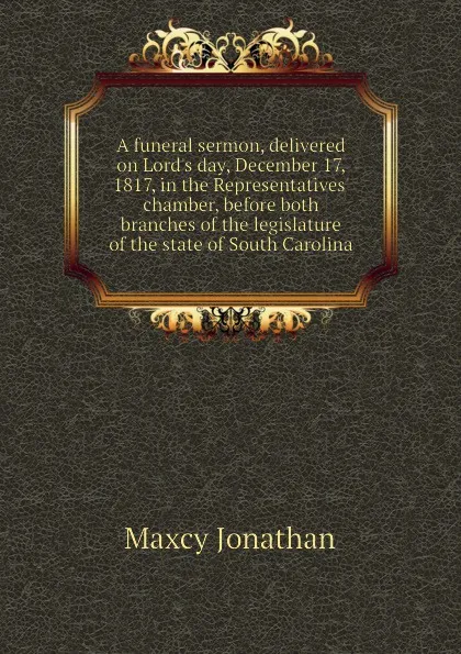 Обложка книги A funeral sermon, delivered on Lords day, December 17, 1817, in the Representatives chamber, before both branches of the legislature of the state of South Carolina, Maxcy Jonathan