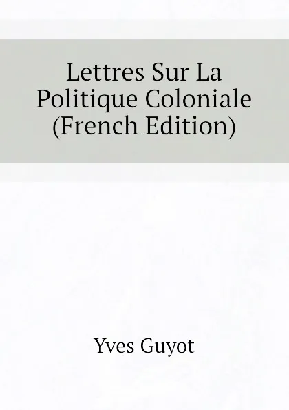 Обложка книги Lettres Sur La Politique Coloniale (French Edition), Yves Guyot