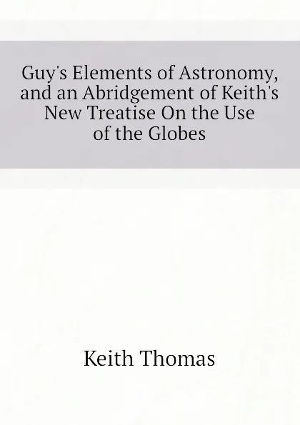 Обложка книги Guys Elements of Astronomy, and an Abridgement of Keiths New Treatise On the Use of the Globes, Keith Thomas