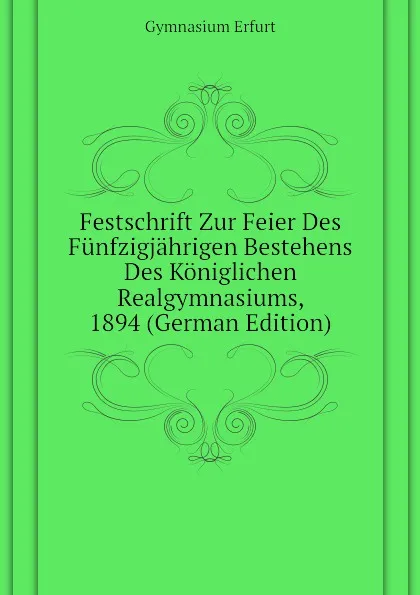 Обложка книги Festschrift Zur Feier Des Funfzigjahrigen Bestehens Des Koniglichen Realgymnasiums, 1894 (German Edition), Gymnasium Erfurt