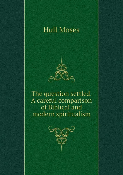 Обложка книги The question settled. A careful comparison of Biblical and modern spiritualism, Hull Moses