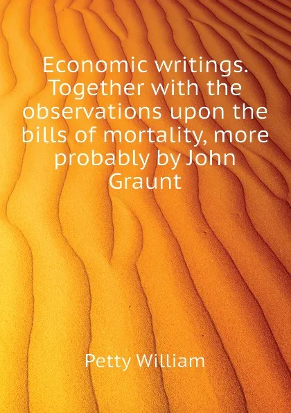 Обложка книги Economic writings. Together with the observations upon the bills of mortality, more probably by John Graunt, Petty William