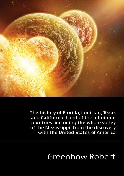 Обложка книги The history of Florida, Louisian, Texas and California, band of the adjoining countries, including the whole valley of the Mississippi, from the discovery  with the United States of America, Greenhow Robert