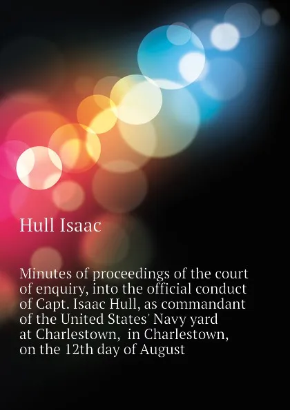 Обложка книги Minutes of proceedings of the court of enquiry, into the official conduct of Capt. Isaac Hull, as commandant of the United States Navy yard at Charlestown,  in Charlestown, on the 12th day of August, Hull Isaac