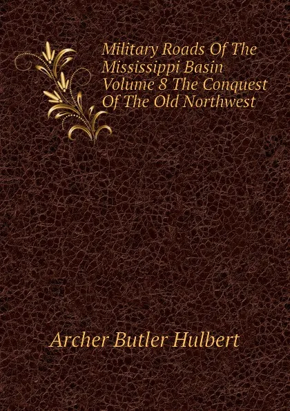 Обложка книги Military Roads Of The Mississippi Basin Volume 8 The Conquest Of The Old Northwest, Archer Butler Hulbert