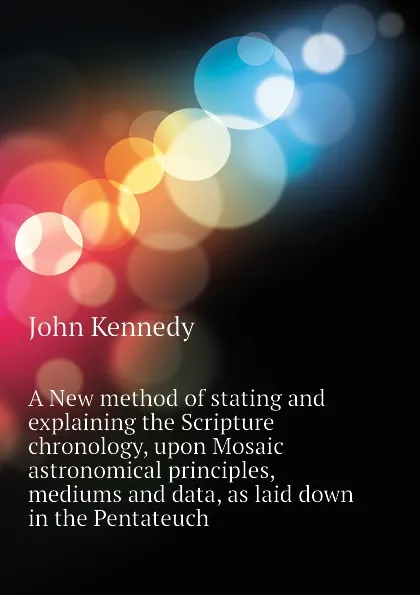 Обложка книги A New method of stating and explaining the Scripture chronology, upon Mosaic astronomical principles, mediums and data, as laid down in the Pentateuch, Kennedy John