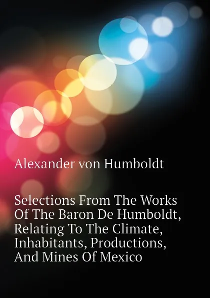 Обложка книги Selections From The Works Of The Baron De Humboldt, Relating To The Climate, Inhabitants, Productions, And Mines Of Mexico, Alexander von Humboldt
