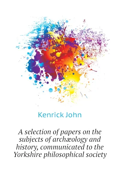 Обложка книги A selection of papers on the subjects of archaeology and history, communicated to the Yorkshire philosophical society, Kenrick John