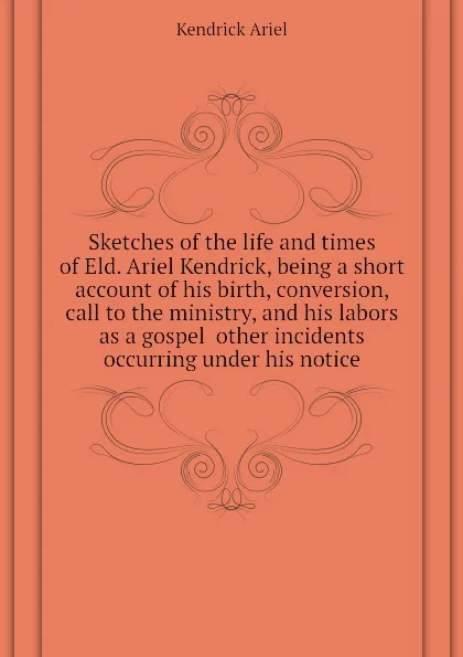 Обложка книги Sketches of the life and times of Eld. Ariel Kendrick, being a short account of his birth, conversion, call to the ministry, and his labors as a gospel  other incidents occurring under his notice, Kendrick Ariel