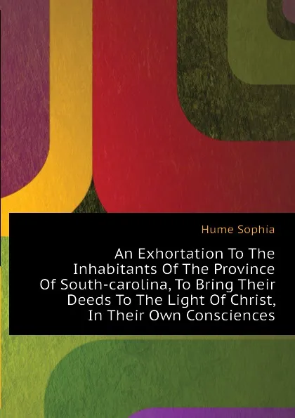 Обложка книги An Exhortation To The Inhabitants Of The Province Of South-carolina, To Bring Their Deeds To The Light Of Christ, In Their Own Consciences, Hume Sophia