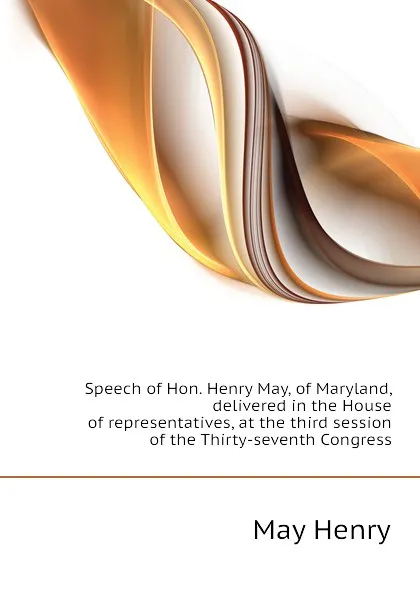 Обложка книги Speech of Hon. Henry May, of Maryland, delivered in the House of representatives, at the third session of the Thirty-seventh Congress, May Henry