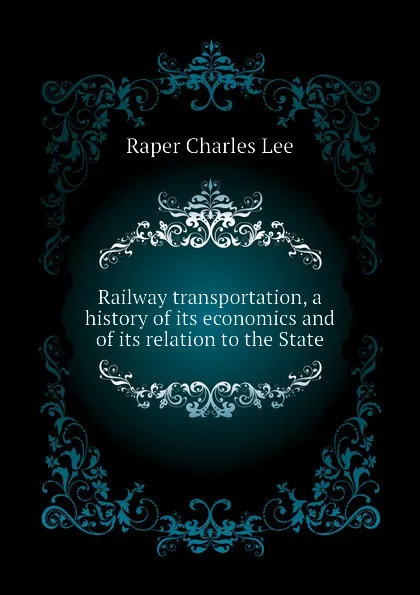 Обложка книги Railway transportation, a history of its economics and of its relation to the State, Raper Charles Lee