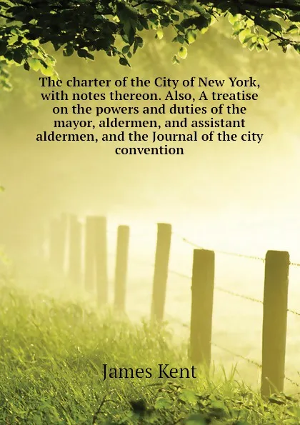 Обложка книги The charter of the City of New York, with notes thereon. Also, A treatise on the powers and duties of the mayor, aldermen, and assistant aldermen, and the Journal of the city convention, James Kent