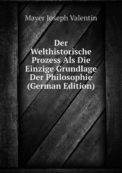 Обложка книги Der Welthistorische Prozess Als Die Einzige Grundlage Der Philosophie (German Edition), Mayer Joseph Valentin