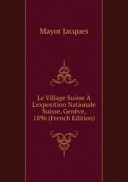 Обложка книги Le Village Suisse A Lexposition Nationale Suisse, Geneve, 1896 (French Edition), Mayor Jacques