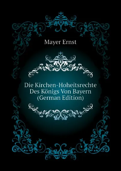 Обложка книги Die Kirchen-Hoheitsrechte Des Konigs Von Bayern (German Edition), Mayer Ernst