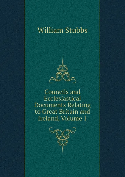 Обложка книги Councils and Ecclesiastical Documents Relating to Great Britain and Ireland, Volume 1, William Stubbs