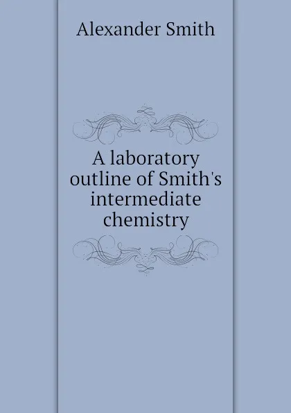 Обложка книги A laboratory outline of Smiths intermediate chemistry, Alexander Smith