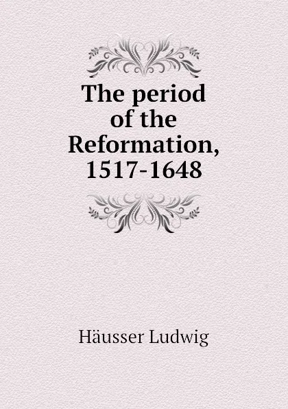 Обложка книги The period of the Reformation, 1517-1648, Häusser Ludwig