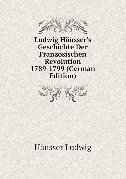 Обложка книги Ludwig Haussers Geschichte Der Franzosischen Revolution 1789-1799 (German Edition), Häusser Ludwig