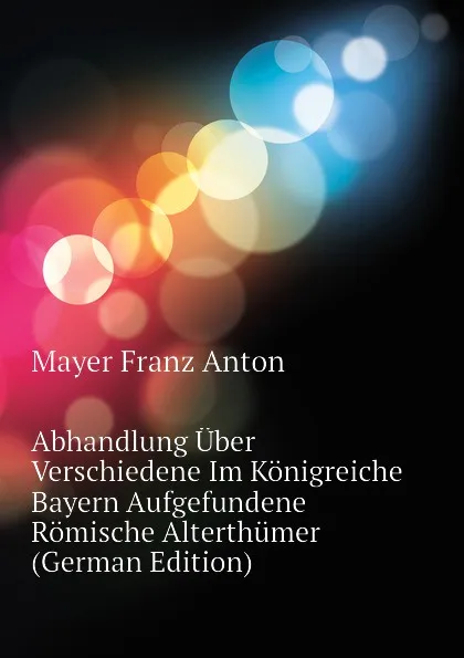 Обложка книги Abhandlung Uber Verschiedene Im Konigreiche Bayern Aufgefundene Romische Alterthumer (German Edition), Mayer Franz Anton