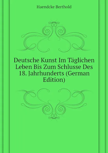 Обложка книги Deutsche Kunst Im Taglichen Leben Bis Zum Schlusse Des 18. Jahrhunderts (German Edition), Haendcke Berthold