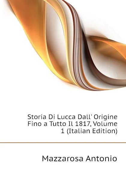 Обложка книги Storia Di Lucca Dall Origine Fino a Tutto Il 1817, Volume 1 (Italian Edition), Mazzarosa Antonio