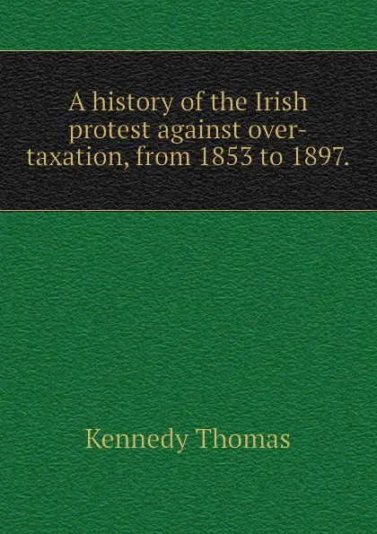 Обложка книги A history of the Irish protest against over-taxation, from 1853 to 1897., Kennedy Thomas